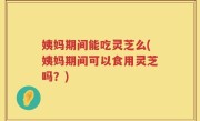 姨妈期间能吃灵芝么(姨妈期间可以食用灵芝吗？)