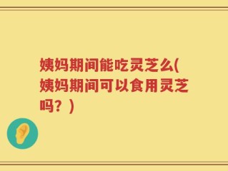 姨妈期间能吃灵芝么(姨妈期间可以食用灵芝吗？)