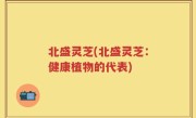 北盛灵芝(北盛灵芝：健康植物的代表)
