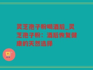 灵芝孢子粉喝酒后_灵芝孢子粉：酒后恢复健康的天然选择