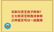 石斛与灵芝孢子粉和？三七粉灵芝粉西洋参粉三种是否可以一起服用