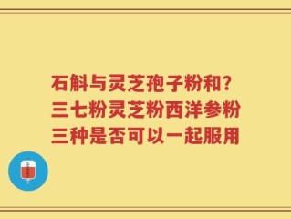 石斛与灵芝孢子粉和？三七粉灵芝粉西洋参粉三种是否可以一起服用