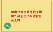 脑血栓能吃灵芝孢子粉吗?灵芝孢子粉适合什么人吃