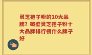 灵芝孢子粉的10大品牌？破壁灵芝孢子粉十大品牌排行榜什么牌子好