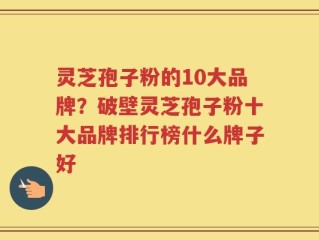 灵芝孢子粉的10大品牌？破壁灵芝孢子粉十大品牌排行榜什么牌子好