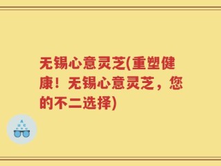 无锡心意灵芝(重塑健康！无锡心意灵芝，您的不二选择)