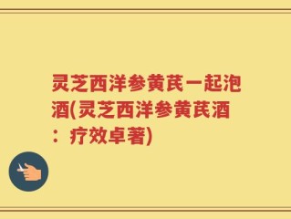 灵芝西洋参黄芪一起泡酒(灵芝西洋参黄芪酒：疗效卓著)