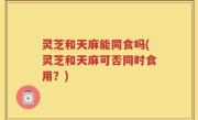 灵芝和天麻能同食吗(灵芝和天麻可否同时食用？)
