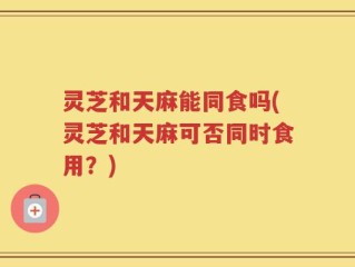 灵芝和天麻能同食吗(灵芝和天麻可否同时食用？)