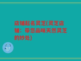 店铺起名灵芝(灵芝店铺：带您品味天然灵芝的妙处)