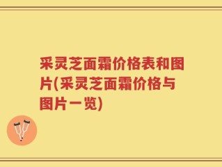 采灵芝面霜价格表和图片(采灵芝面霜价格与图片一览)