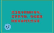 灵芝孢子粉解肝毒吗_灵芝孢子粉：有效解除肝脏毒素的天然选择