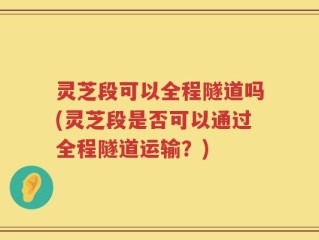 灵芝段可以全程隧道吗(灵芝段是否可以通过全程隧道运输？)