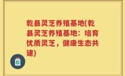 乾县灵芝养殖基地(乾县灵芝养殖基地：培育优质灵芝，健康生态共建)