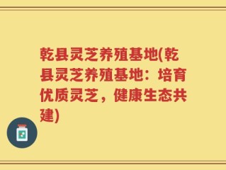 乾县灵芝养殖基地(乾县灵芝养殖基地：培育优质灵芝，健康生态共建)