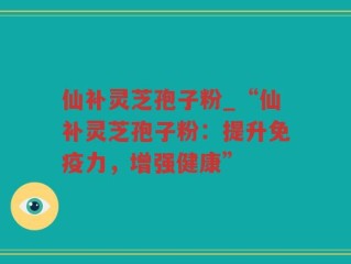 仙补灵芝孢子粉_“仙补灵芝孢子粉：提升免疫力，增强健康”