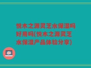 悦木之源灵芝水保湿吗好用吗(悦木之源灵芝水保湿产品体验分享)