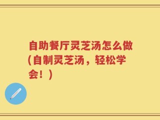自助餐厅灵芝汤怎么做(自制灵芝汤，轻松学会！)