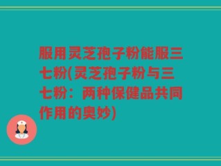 服用灵芝孢子粉能服三七粉(灵芝孢子粉与三七粉：两种保健品共同作用的奥妙)