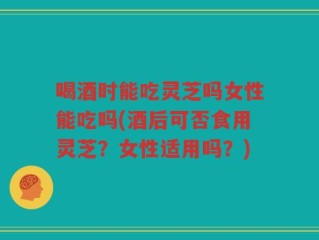 喝酒时能吃灵芝吗女性能吃吗(酒后可否食用灵芝？女性适用吗？)