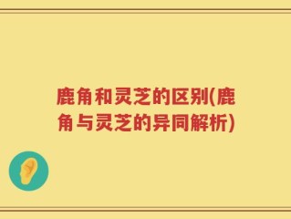 鹿角和灵芝的区别(鹿角与灵芝的异同解析)