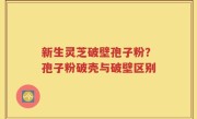 新生灵芝破壁孢子粉？孢子粉破壳与破壁区别