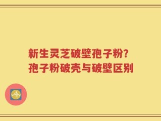 新生灵芝破壁孢子粉？孢子粉破壳与破壁区别