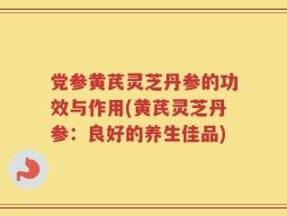 党参黄芪灵芝丹参的功效与作用(黄芪灵芝丹参：良好的养生佳品)