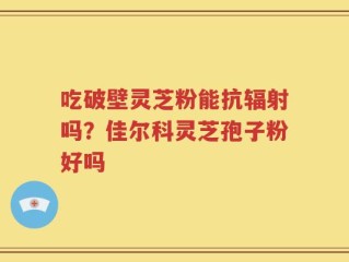 吃破壁灵芝粉能抗辐射吗？佳尔科灵芝孢子粉好吗