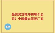 品高灵芝孢子粉哪个公司？中国最大灵芝厂家
