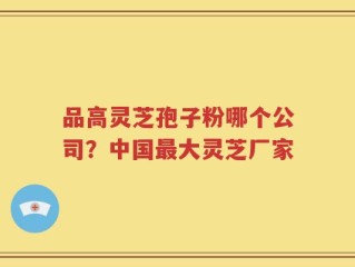品高灵芝孢子粉哪个公司？中国最大灵芝厂家