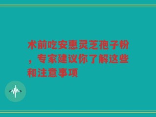 术前吃安惠灵芝孢子粉，专家建议你了解这些和注意事项