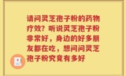 请问灵芝孢子粉的药物疗效？听说灵芝孢子粉非常好，身边的好多朋友都在吃，想问问灵芝孢子粉究竟有多好