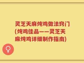 灵芝天麻炖鸡做法窍门(炖鸡佳品——灵芝天麻炖鸡详细制作指南)