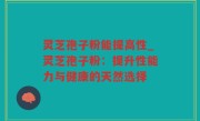 灵芝孢子粉能提高性_灵芝孢子粉：提升性能力与健康的天然选择