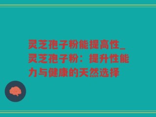 灵芝孢子粉能提高性_灵芝孢子粉：提升性能力与健康的天然选择