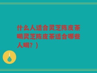 什么人适合灵芝陈皮茶喝灵芝陈皮茶适合哪些人喝？)