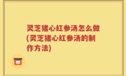 灵芝猪心红参汤怎么做(灵芝猪心红参汤的制作方法)