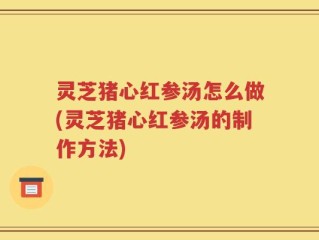 灵芝猪心红参汤怎么做(灵芝猪心红参汤的制作方法)
