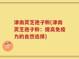 津南灵芝孢子粉(津南灵芝孢子粉：提高免疫力的自然选择)