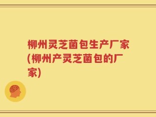 柳州灵芝菌包生产厂家(柳州产灵芝菌包的厂家)
