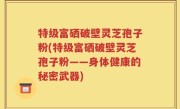 特级富硒破壁灵芝孢子粉(特级富硒破壁灵芝孢子粉——身体健康的秘密武器)
