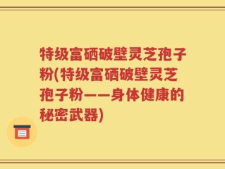 特级富硒破壁灵芝孢子粉(特级富硒破壁灵芝孢子粉——身体健康的秘密武器)