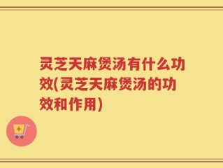 灵芝天麻煲汤有什么功效(灵芝天麻煲汤的功效和作用)