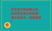 灵芝孢子粉胶囊公司_高效灵芝孢子粉胶囊：提升免疫力，增强健康)