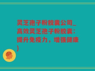 灵芝孢子粉胶囊公司_高效灵芝孢子粉胶囊：提升免疫力，增强健康)