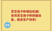 灵芝孢子粉碾压机器(高效灵芝孢子粉研磨设备，提高生产效率)
