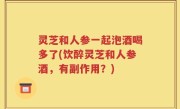 灵芝和人参一起泡酒喝多了(饮醉灵芝和人参酒，有副作用？)