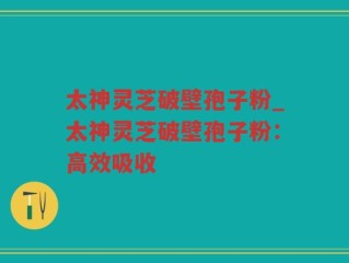 太神灵芝破壁孢子粉_太神灵芝破壁孢子粉：高效吸收