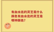 有血水出的灵芝是什么颜色有血水出的灵芝是哪种颜色?